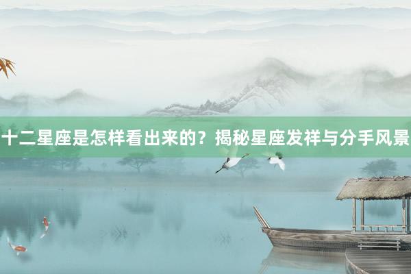 十二星座是怎样看出来的？揭秘星座发祥与分手风景