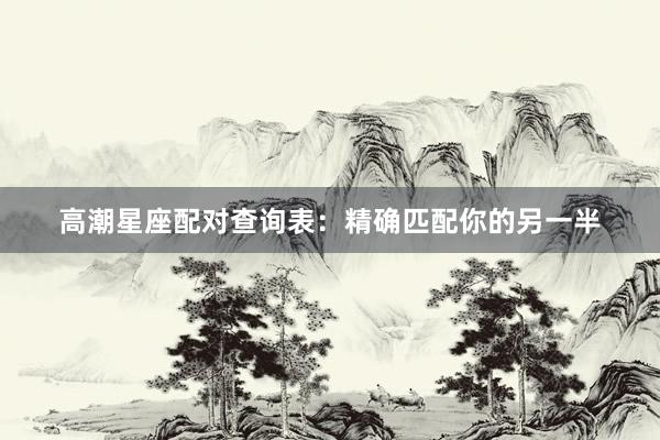 高潮星座配对查询表：精确匹配你的另一半